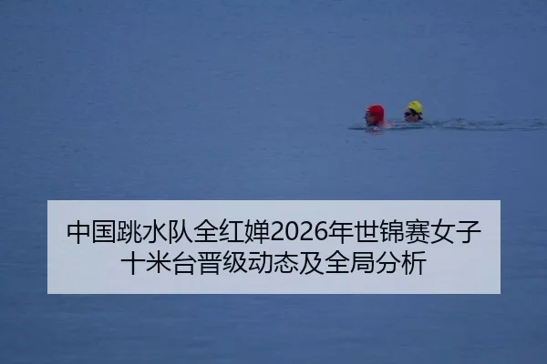 中国跳水队全红婵2026年世锦赛女子十米台晋级动态及全局分析